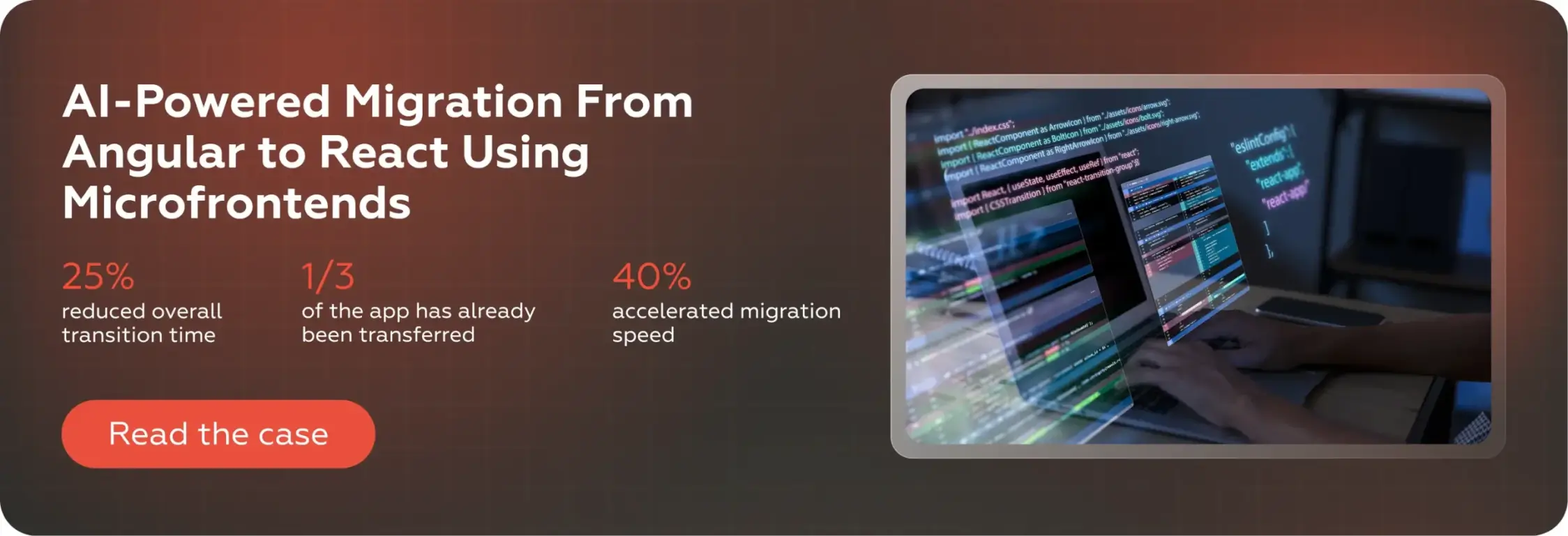 AI-Powered Migration From Angular to React Using Microfrontends25% reduced overall transition time1/3 of the app has already been transferred40% accelerated migration speedRead the case (Crunch-IS)